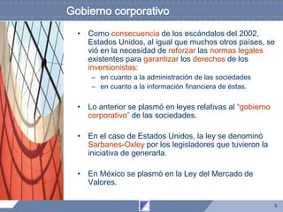 5
Gobierno corporativo
• Como consecuencia de los escándalos del 2002,
Estados Unidos, al igual que muchos otros países, se
vió en la necesidad de reforzar las normas legales
existentes para garantizar los derechos de los
inversionistas:
– en cuanto a la administración de las sociedades
– en cuanto a la información financiera de éstas.
• Lo anterior se plasmó en leyes relativas al “gobierno
corporativo” de las sociedades.
• En el caso de Estados Unidos, la ley se denominó
Sarbanes-Oxley por los legisladores que tuvieron la
iniciativa de generarla.
• En México se plasmó en la Ley del Mercado de
Valores.
 