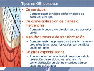 7
Tipos de OE lucrativas
• De servicios
– Comercializan servicios profesionales o de
cualquier otro tipo.
• De comercialización de bienes o
mercancías
– Compran bienes o mercancías para su posterior
venta.
• Manufactureras o de transformación
– Compran materias primas para transformarlas en
productos terminados, los cuales son vendidos
posteriormente.
• De giros especializados
– Pueden tener como actividad preponderante la
prestación de servicios, manufactura y/o
comercialización de bienes o conjugación de
esas tres actividades.
 