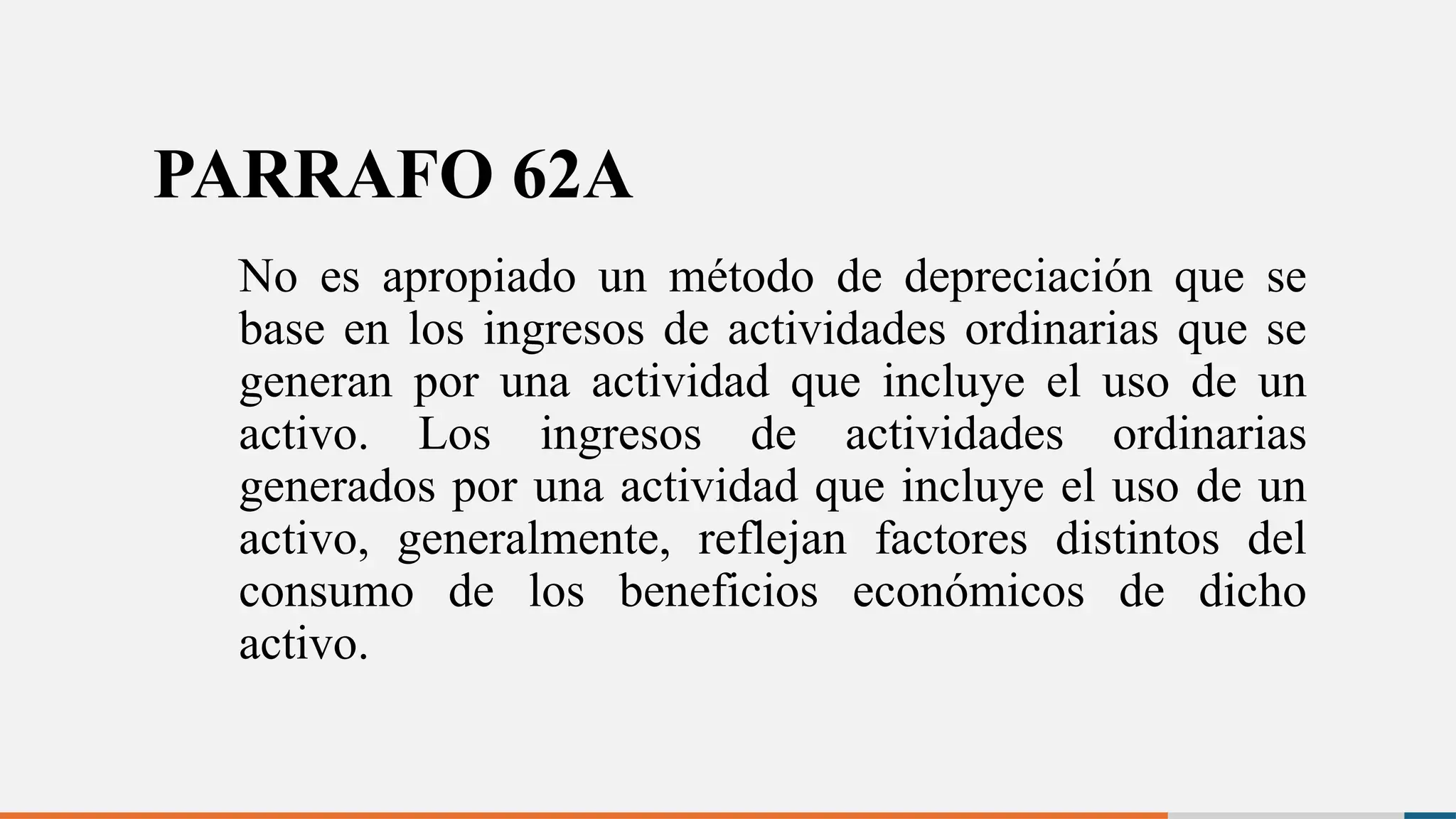 PARRAFO 62A
No es apropiado un método de depreciación que se
base en los ingresos de actividades ordinarias que se
generan por una actividad que incluye el uso de un
activo. Los ingresos de actividades ordinarias
generados por una actividad que incluye el uso de un
activo, generalmente, reflejan factores distintos del
consumo de los beneficios económicos de dicho
activo.
 