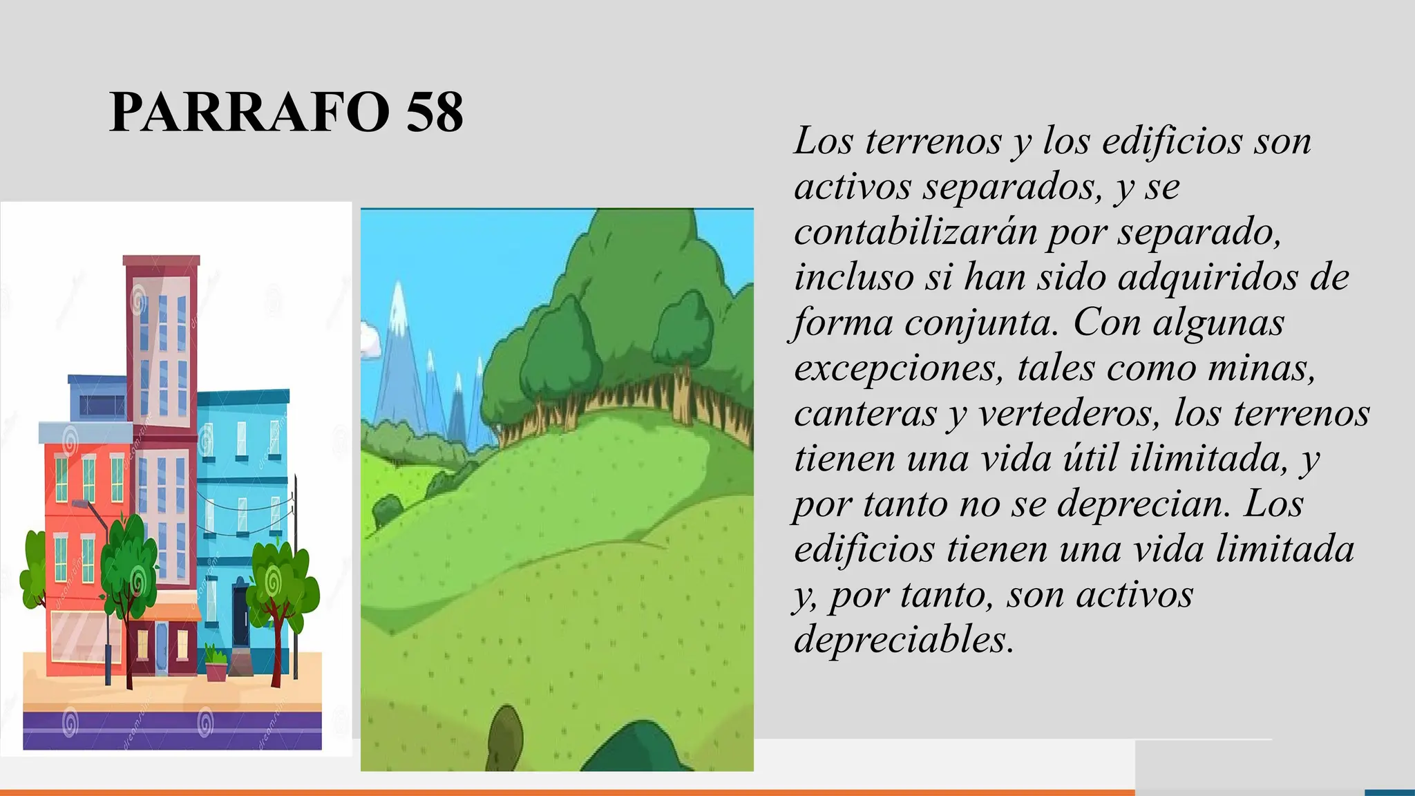 PARRAFO 58 Los terrenos y los edificios son
activos separados, y se
contabilizarán por separado,
incluso si han sido adquiridos de
forma conjunta. Con algunas
excepciones, tales como minas,
canteras y vertederos, los terrenos
tienen una vida útil ilimitada, y
por tanto no se deprecian. Los
edificios tienen una vida limitada
y, por tanto, son activos
depreciables.
 