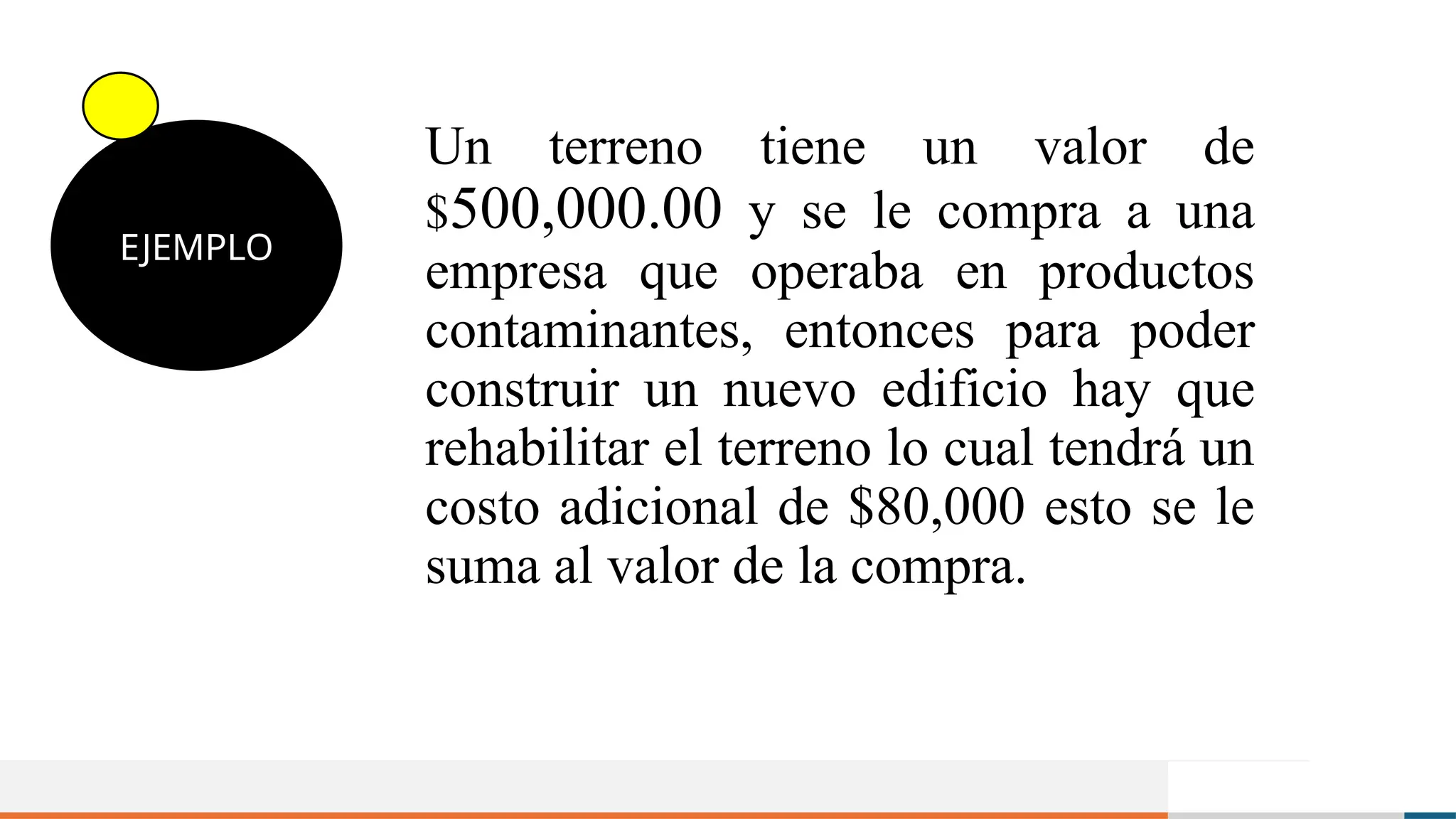 Un terreno tiene un valor de
$500,000.00 y se le compra a una
empresa que operaba en productos
contaminantes, entonces para poder
construir un nuevo edificio hay que
rehabilitar el terreno lo cual tendrá un
costo adicional de $80,000 esto se le
suma al valor de la compra.
EJEMPLO
 