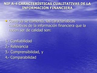 NIF A-4 CARACTERÍSTICAS CUALITATIVAS DE LA
INFORMACIÓN FINANCIERA
• Como ya se comentó, las características
cualitativas de la información financiera que la
hacen ser de calidad son:
1.- Confiabilidad
2.- Relevancia
3.- Comprensibilidad, y
4.- Comparabilidad
 