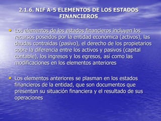 2.1.6. NIF A-5 ELEMENTOS DE LOS ESTADOS
FINANCIEROS
• Los elementos de los estados financieros incluyen los
recursos poseídos por la entidad económica (activos), las
deudas contraídas (pasivo), el derecho de los propietarios
sobre la diferencia entre los activos y pasivos (capital
contable), los ingresos y los egresos, así como las
modificaciones en los elementos anteriores
• Los elementos anteriores se plasman en los estados
financieros de la entidad, que son documentos que
presentan su situación financiera y el resultado de sus
operaciones
 