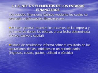 2.1.6. NIF A-5 ELEMENTOS DE LOS ESTADOS
FINANCIEROS
Los estados financieros básicos mediante los cuales se
presenta la información financiera son:
•Balance general: muestra los recursos de la empresa y
la fuente de donde los obtuvo, a una fecha determinada
(activo, pasivo y capital)
•Estado de resultados: informa sobre el resultado de las
operaciones de las entidades en un periodo dado
(ingresos, costos, gastos, utilidad o pérdida)
 