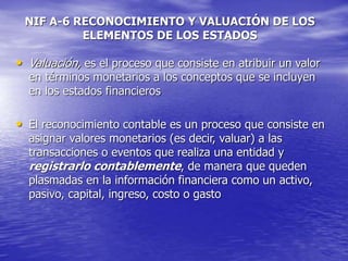 NIF A-6 RECONOCIMIENTO Y VALUACIÓN DE LOS
ELEMENTOS DE LOS ESTADOS
• Valuación, es el proceso que consiste en atribuir un valor
en términos monetarios a los conceptos que se incluyen
en los estados financieros
• El reconocimiento contable es un proceso que consiste en
asignar valores monetarios (es decir, valuar) a las
transacciones o eventos que realiza una entidad y
registrarlo contablemente, de manera que queden
plasmadas en la información financiera como un activo,
pasivo, capital, ingreso, costo o gasto
 
