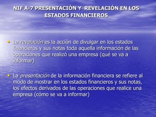 NIF A-7 PRESENTACIÓN Y REVELACIÓN EN LOS
ESTADOS FINANCIEROS
• La revelación es la acción de divulgar en los estados
financieros y sus notas toda aquella información de las
operaciones que realizó una empresa (qué se va a
informar)
• La presentación de la información financiera se refiere al
modo de mostrar en los estados financieros y sus notas,
los efectos derivados de las operaciones que realice una
empresa (cómo se va a informar)
 