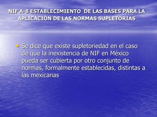 NIF A-8 ESTABLECIMIENTO DE LAS BASES PARA LA
APLICACIÓN DE LAS NORMAS SUPLETORIAS
• Se dice que existe supletoriedad en el caso
de que la inexistencia de NIF en México
pueda ser cubierta por otro conjunto de
normas, formalmente establecidas, distintas a
las mexicanas
 