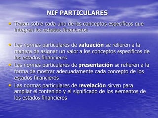 NIF PARTICULARES
• Tratan sobre cada uno de los conceptos específicos que
integran los estados financieros
• Las normas particulares de valuación se refieren a la
manera de asignar un valor a los conceptos específicos de
los estados financieros
• Las normas particulares de presentación se refieren a la
forma de mostrar adecuadamente cada concepto de los
estados financieros
• Las normas particulares de revelación sirven para
ampliar el contenido y el significado de los elementos de
los estados financieros
 