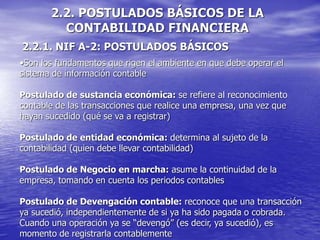 2.2. POSTULADOS BÁSICOS DE LA
CONTABILIDAD FINANCIERA
2.2.1. NIF A-2: POSTULADOS BÁSICOS
•Son los fundamentos que rigen el ambiente en que debe operar el
sistema de información contable
Postulado de sustancia económica: se refiere al reconocimiento
contable de las transacciones que realice una empresa, una vez que
hayan sucedido (qué se va a registrar)
Postulado de entidad económica: determina al sujeto de la
contabilidad (quien debe llevar contabilidad)
Postulado de Negocio en marcha: asume la continuidad de la
empresa, tomando en cuenta los periodos contables
Postulado de Devengación contable: reconoce que una transacción
ya sucedió, independientemente de si ya ha sido pagada o cobrada.
Cuando una operación ya se “devengó” (es decir, ya sucedió), es
momento de registrarla contablemente
 