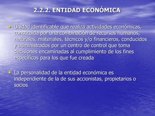 2.2.2. ENTIDAD ECONÓMICA
• Unidad identificable que realiza actividades económicas,
constituida por una combinación de recursos humanos,
naturales, materiales, técnicos y/o financieros, conducidos
y administrados por un centro de control que toma
decisiones encaminadas al cumplimiento de los fines
específicos para los que fue creada
• La personalidad de la entidad económica es
independiente de la de sus accionistas, propietarios o
socios
 