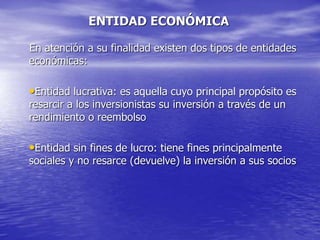 ENTIDAD ECONÓMICA
En atención a su finalidad existen dos tipos de entidades
económicas:
•Entidad lucrativa: es aquella cuyo principal propósito es
resarcir a los inversionistas su inversión a través de un
rendimiento o reembolso
•Entidad sin fines de lucro: tiene fines principalmente
sociales y no resarce (devuelve) la inversión a sus socios
 