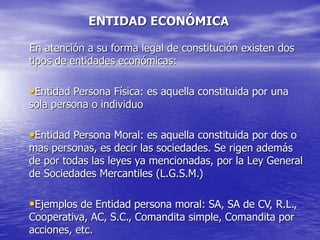 ENTIDAD ECONÓMICA
En atención a su forma legal de constitución existen dos
tipos de entidades económicas:
•Entidad Persona Física: es aquella constituida por una
sola persona o individuo
•Entidad Persona Moral: es aquella constituida por dos o
mas personas, es decir las sociedades. Se rigen además
de por todas las leyes ya mencionadas, por la Ley General
de Sociedades Mercantiles (L.G.S.M.)
•Ejemplos de Entidad persona moral: SA, SA de CV, R.L.,
Cooperativa, AC, S.C., Comandita simple, Comandita por
acciones, etc.
 