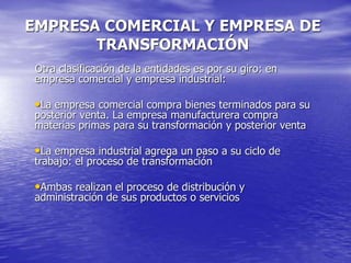 EMPRESA COMERCIAL Y EMPRESA DE
TRANSFORMACIÓN
Otra clasificación de la entidades es por su giro: en
empresa comercial y empresa industrial:
•La empresa comercial compra bienes terminados para su
posterior venta. La empresa manufacturera compra
materias primas para su transformación y posterior venta
•La empresa industrial agrega un paso a su ciclo de
trabajo: el proceso de transformación
•Ambas realizan el proceso de distribución y
administración de sus productos o servicios
 