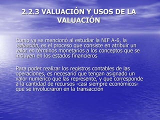 2.2.3 VALUACIÓN Y USOS DE LA
VALUACIÓN
Como ya se mencionó al estudiar la NIF A-6, la
valuación, es el proceso que consiste en atribuir un
valor en términos monetarios a los conceptos que se
incluyen en los estados financieros
Para poder realizar los registros contables de las
operaciones, es necesario que tengan asignado un
valor numérico que las represente, y que corresponde
a la cantidad de recursos -casi siempre económicos-
que se involucraron en la transacción
 