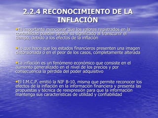 2.2.4 RECONOCIMIENTO DE LA
INFLACIÓN
•Es importante mencionar que los valores registrados en la
contabilidad pueden perder su significado al transcurrir el
tiempo, debido a los efectos de la inflación
•Lo que hace que los estados financieros presenten una imagen
distorsionada o en el peor de los casos, completamente alterada
•La inflación es un fenómeno económico que consiste en el
aumento generalizado en el nivel de los precios y por
consecuencia la pérdida del poder adquisitivo
•El I.M.C.P. emitió la NIF B-10, misma que permite reconocer los
efectos de la inflación en la información financiera y presenta las
propuestas y técnica de reexpresión para que la información
mantenga sus características de utilidad y confiabilidad
 