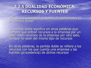 2.2.5 DUALIDAD ECONÓMICA:
RECURSOS Y FUENTES
Uno de los conceptos contables fundamentales es
la “Partida doble”
La partida doble significa en otras palabras que:
siempre que entran recursos a la empresa por un
lado, salen recursos de la empresa por otro lado,
aunque no sean del mismo tipo de recursos
En otras palabras, la partida doble se refiere a los
recursos con los que cuenta una empresa y las
fuentes (procedencia) de dichos recursos
 