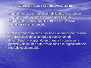 2.1.2. DESARROLLO Y EVOLUCIÓN DE LAS NIF
• Tomando en cuenta que la contabilidad tuvo su origen
con el propósito de satisfacer una necesidad de
información, es lógico que las NIF y las NIIF hayan
seguido esa misma directriz
• Dichos pronunciamientos han sido elaborados por teóricos
y profesionales de la contaduría que se han ido
desarrollando y aceptando en primera instancia en la
práctica y de ahí han sido trasladados a la reglamentación
(metodología) contable
 