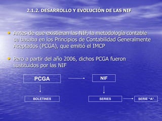 2.1.2. DESARROLLO Y EVOLUCIÓN DE LAS NIF
• Antes de que existieran las NIF, la metodología contable
se basaba en los Principios de Contabilidad Generalmente
Aceptados (PCGA), que emitió el IMCP
• Pero a partir del año 2006, dichos PCGA fueron
sustituidos por las NIF
PCGA NIF
BOLETINES SERIES SERIE “A”
 