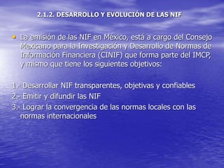 2.1.2. DESARROLLO Y EVOLUCIÓN DE LAS NIF
• La emisión de las NIF en México, está a cargo del Consejo
Mexicano para la Investigación y Desarrollo de Normas de
Información Financiera (CINIF) que forma parte del IMCP,
y mismo que tiene los siguientes objetivos:
1.- Desarrollar NIF transparentes, objetivas y confiables
2.- Emitir y difundir las NIF
3.- Lograr la convergencia de las normas locales con las
normas internacionales
 