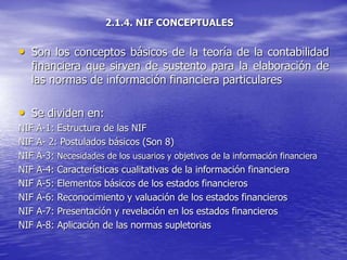 2.1.4. NIF CONCEPTUALES
• Son los conceptos básicos de la teoría de la contabilidad
financiera que sirven de sustento para la elaboración de
las normas de información financiera particulares
• Se dividen en:
NIF A-1: Estructura de las NIF
NIF A- 2: Postulados básicos (Son 8)
NIF A-3: Necesidades de los usuarios y objetivos de la información financiera
NIF A-4: Características cualitativas de la información financiera
NIF A-5: Elementos básicos de los estados financieros
NIF A-6: Reconocimiento y valuación de los estados financieros
NIF A-7: Presentación y revelación en los estados financieros
NIF A-8: Aplicación de las normas supletorias
 