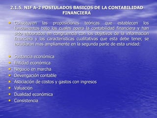 2.1.5. NIF A-2 POSTULADOS BASICOS DE LA CONTABILIDAD
FINANCIERA
• Constituyen las proposiciones teóricas que establecen los
fundamentos bajo los cuales opera la contabilidad financiera y han
sido elaborados en congruencia con los objetivos de la información
financiera y las características cualitativas que esta debe tener, se
estudiaran mas ampliamente en la segunda parte de esta unidad:
• Sustancia económica
• Entidad económica
• Negocio en marcha
• Devengación contable
• Asociación de costos y gastos con ingresos
• Valuación
• Dualidad económica
• Consistencia
 