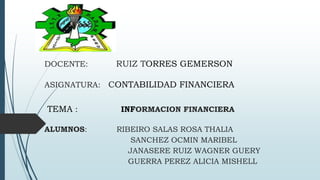DOCENTE: RUIZ TORRES GEMERSON
ASIGNATURA: CONTABILIDAD FINANCIERA
TEMA : INFORMACION FINANCIERA
ALUMNOS: RIBEIRO SALAS ROSA THALIA
SANCHEZ OCMIN MARIBEL
JANASERE RUIZ WAGNER GUERY
GUERRA PEREZ ALICIA MISHELL
 