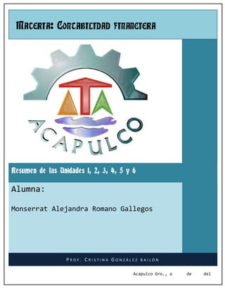 MATERIA: CONTABILIDAD FINANCIERA




Resumen de las Unidades 1, 2, 3, 4, 5 y 6

Alumna:

Monserrat Alejandra Romano Gallegos




                  PROF. CRISTINA GONZÁLEZ   BAILÓN


                                        Acapulco Gro., a   de   del
 