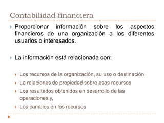 Contabilidad financieraProporcionar información sobre los aspectos financieros de una organización a los diferentes usuarios o interesados.La información está relacionada con: Los recursos de la organización, su uso o destinaciónLa relaciones de propiedad sobre esos recursosLos resultados obtenidos en desarrollo de las operaciones y,Los cambios en los recursos