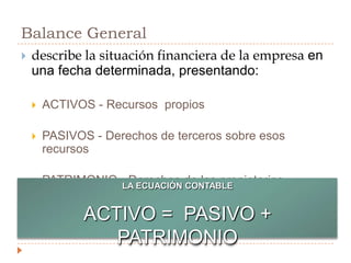 Balance Generaldescribe la situación financiera de la empresa en una fecha determinada, presentando:ACTIVOS - Recursos  propiosPASIVOS - Derechos de terceros sobre esos recursosPATRIMONIO - Derechos de los propietariosLA ECUACIÓN CONTABLEACTIVO =  PASIVO + PATRIMONIO