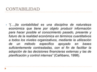 CONTABILIDAD“(….)la contabilidad es una disciplina de naturaleza económica que tiene por objeto producir información para hacer posible el conocimiento pasado, presente y futuro de la realidad económica en términos cuantitativos a todos los niveles organizativos, mediante la utilización de un método especifico apoyado en bases suficientemente contrastadas, con el fin de facilitar la adopción de las decisiones financieras externas y las de planificación y control internas” (Cañibano, 1998). 