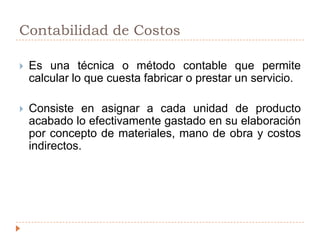 Contabilidad de CostosEs una técnica o método contable que permite calcular lo que cuesta fabricar o prestar un servicio.Consiste en asignar a cada unidad de producto acabado lo efectivamente gastado en su elaboración por concepto de materiales, mano de obra y costos indirectos.