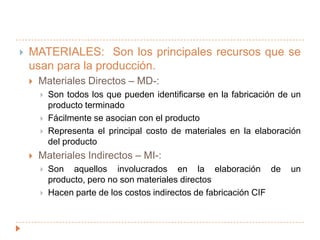 MATERIALES:  Son los principales recursos que se usan para la producción.Materiales Directos – MD-: Son todos los que pueden identificarse en la fabricación de un producto terminadoFácilmente se asocian con el productoRepresenta el principal costo de materiales en la elaboración del productoMateriales Indirectos – MI-:Son aquellos involucrados en la elaboración de un producto, pero no son materiales directosHacen parte de los costos indirectos de fabricación CIF