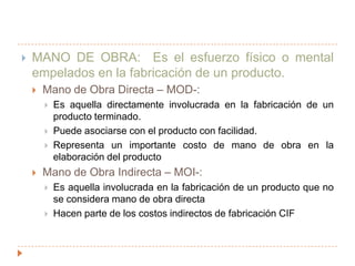 MANO DE OBRA:  Es el esfuerzo físico o mental empelados en la fabricación de un producto.Mano de Obra Directa – MOD-:Es aquella directamente involucrada en la fabricación de un producto terminado.Puede asociarse con el producto con facilidad.Representa un importante costo de mano de obra en la elaboración del productoMano de Obra Indirecta – MOI-:Es aquella involucrada en la fabricación de un producto que no se considera mano de obra directaHacen parte de los costos indirectos de fabricación CIF