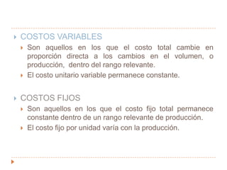 COSTOS VARIABLESSon aquellos en los que el costo total cambie en proporción directa a los cambios en el volumen, o producción,  dentro del rango relevante.El costo unitario variable permanece constante.COSTOS FIJOSSon aquellos en los que el costo fijo total permanece constante dentro de un rango relevante de producción.El costo fijo por unidad varía con la producción.