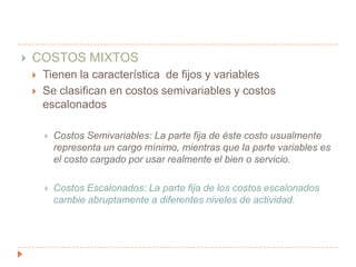 COSTOS MIXTOSTienen la característica  de fijos y variablesSe clasifican en costos semivariables y costos escalonadosCostos Semivariables: La parte fija de éste costo usualmente representa un cargo mínimo, mientras que la parte variables es el costo cargado por usar realmente el bien o servicio.Costos Escalonados: La parte fija de los costos escalonados cambie abruptamente a diferentes niveles de actividad.
