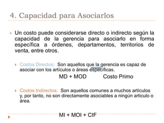 4. Capacidad para AsociarlosUn costo puede considerarse directo o indirecto según la capacidad de la gerencia para asociarlo en forma específica a órdenes, departamentos, territorios de venta, entre otros.Costos Directos:  Son aquellos que la gerencia es capaz de asociar con los artículos o áreas específicas. 				MD + MOD           Costo PrimoCostos Indirectos:  Son aquellos comunes a muchos artículos y, por tanto, no son directamente asociables a ningún articulo o área.				MI + MOI + CIF 
