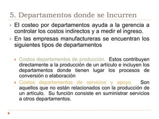5. Departamentos donde se IncurrenEl costeo por departamentos ayuda a la gerencia a controlar los costos indirectos y a medir el ingreso.En las empresas manufactureras se encuentran los siguientes tipos de departamentosCostos departamentos de producción.  Estos contribuyen directamente a la producción de un artículo e incluyen los departamentos donde tienen lugar los procesos de conversión o elaboraciónCostos departamentos de servicios y apoyo.  Son aquellos que no están relacionados con la producción de un artículo.  Su función consiste en suministrar servicios a otros departamentos.