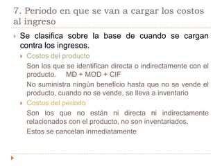 Todos los costos de una organización manufacturera se pueden dividir en:Costos de Manufactura.  Se relaciona con la producción de un artículo.  Son la suma de MD + MOD + CIFCostos de Mercadeo.  Se incurren en la promoción y venta de un producto o servicio.Costos Administrativos.  Se incurren en la dirección, control y operación de una compañía.Costos Financieros.  Estos se relacionan con la obtención de fondos para la operación de la empresa.6. Áreas funcionales