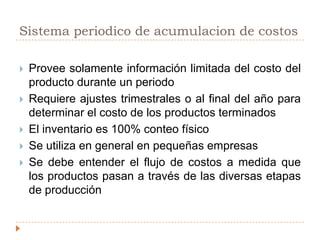 SISTEMA DE ACUMULACION DE COSTOSLa acumulación de costos es la recolección organizada de datos de costo mediante un conjunto de procedimientos o sistemas.  Los costos se acumulan bajo:Sistema periódico de acumulación de costosSistema perpetuo de acumulación de costos