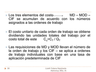 COSTEO POR ORDENES DE TRABAJOCada producto se fabrica de acuerdo a las especificaciones del cliente, y el precio cotizado se asocia estrechamente al costo estimadoEl costo incurrido en la elaboración de una orden de trabajo específica debe asignarse por tanto, a los artículos producidosPara que un sistema de costeo por ordenes de trabajo funcione de manera adecuada es necesario identificar físicamente cada orden de trabajo y separar sus costos relacionados57Lizeth Yuliana Sepúlveda Atehortua, MSc, IA