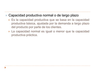 Niveles para proyectar el nivel de producción deseadoCapacidad productiva teórica o ideal: Es la producción máxima que un departamento o fábrica es capaz de producir, sin considerar la falta de pedidos de venta o interrupciones en la producción.Se supone que a este nivel de capacidad la planta funciona 24 horas al día, 7 días a la semana y 52 semanas al año…