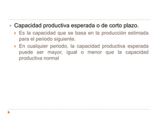 Capacidad productiva práctica o realistaEs la máxima producción alcanzable, teniendo en cuenta interrupciones previsibles e inevitables en la producción, pero sin considerar la falta de pedidos de venta.La capacidad práctica es la máxima capacidad esperada cuando la planta opera a un nivel de eficiencia planeado