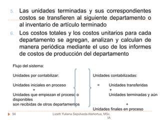 COSTEO POR PROCESOSEs un sistema de acumulación de costos de producción por departamento o centro de costos.Departamento:  es una división funcional principal en una fabrica donde se realizan procesos de manufactura relacionados.Centro de Costos: se da cuando dos mas procesos se ejecutan en un departamento.Objetivo del costeo por procesos: determinar como serán asignados los costos de manufactura incurridos durante el periodo.92Lizeth Yuliana Sepúlveda Atehortua, MSc, IA