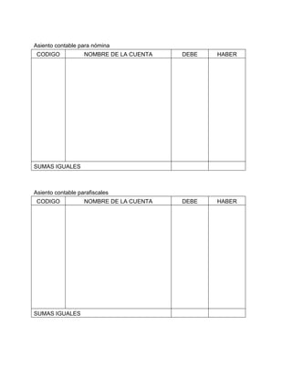 Asiento contable para nómina
CODIGO

NOMBRE DE LA CUENTA

DEBE

HABER

DEBE

HABER

SUMAS IGUALES

Asiento contable parafiscales
CODIGO

SUMAS IGUALES

NOMBRE DE LA CUENTA

 