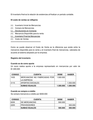 El inventario final es la relación de existencias al finalizar un periodo contable.
El costo de ventas se reflejaría:
(+) Inventario Inicial de Mercancías
(+) Compra de Mercancías
(-) Devoluciones en Compras
(=) Mercancía Disponible para la venta
(-) Inventario Final de Mercancías
(=) Costo de Ventas
============================
Como se puede observar el Costo de Venta es la diferencia que existe entre la
mercancía disponible para la venta y el inventario final de mercancías, valorados de
acuerdo al sistema adoptado por la empresa.
Registro del inventario
Cuando se da como aporte
Un socio realiza aporte a la empresa representado en mercancías por valor de
$1.500.000
CODIGO

CUENTA

1435

MERCANCÍAS NO FABRICADAS POR
LA EMPRESA

3115

DEBE

APORTES SOCIALES
SUMAS IGUALES

HABER

1.500.000
1.500.000
1.500.000

1.500.000

Cuando se compra a crédito
Se compra mercancía a crédito por $500.000
CODIGO

CUENTA

6205

DE MERCANCÍAS

2205

DEBE

PROVEEDORES
SUMAS IGUALES

HABER

500.000
500.000
500.000

500.000

 