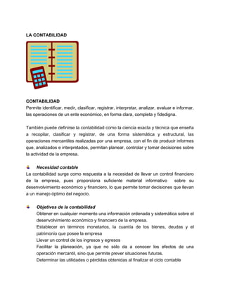 LA CONTABILIDAD

CONTABILIDAD
Permite identificar, medir, clasificar, registrar, interpretar, analizar, evaluar e informar,
las operaciones de un ente económico, en forma clara, completa y fidedigna.
También puede definirse la contabilidad como la ciencia exacta y técnica que enseña
a recopilar, clasificar y registrar, de una forma sistemática y estructural, las
operaciones mercantiles realizadas por una empresa, con el fin de producir informes
que, analizados e interpretados, permitan planear, controlar y tomar decisiones sobre
la actividad de la empresa.
Necesidad contable
La contabilidad surge como respuesta a la necesidad de llevar un control financiero
de la empresa, pues proporciona suficiente material informativo
sobre su
desenvolvimiento económico y financiero, lo que permite tomar decisiones que llevan
a un manejo óptimo del negocio.
Objetivos de la contabilidad
Obtener en cualquier momento una información ordenada y sistemática sobre el
desenvolvimiento económico y financiero de la empresa.
Establecer en términos monetarios, la cuantía de los bienes, deudas y el
patrimonio que posee la empresa
Llevar un control de los ingresos y egresos
Facilitar la planeación, ya que no sólo da a conocer los efectos de una
operación mercantil, sino que permite prever situaciones futuras.
Determinar las utilidades o pérdidas obtenidas al finalizar el ciclo contable

 