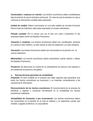 Continuidad o empresa en marcha: Los hechos económicos deben contabilizarse
bajo la premisa de que la empresa continuará. En caso de que la empresa no vaya a
continuar la información contable debe expresarlo.
Unidad de medida: Deben reconocerse en una sola medida de moneda funcional.
Para el caso de Colombia, debe estar expresada en el peso colombiano.
Periodo contable: Por lo menos una vez al año con corte a Diciembre 31 las
empresas deben emitir los Estados Financieros.
Valuación o medición: Los hechos económicos deben ser cuantificados, teniendo
en cuenta el valor histórico, el valor actual, el valor de realización y el valor presente.
Causación: Los hechos económicos deben ser reconocidos en el período con el
cual se relacionan.
Materialidad: Los hechos económicos deben presentarse cuando afectan o alterar
los Estados Financieros.
Prudencia: Se debe tener en cuenta de no sobreestimar los activos y los ingresos o
de subestimar los pasivos y los gastos.
Normas técnicas generales de contabilidad
Propósito: El ciclo contable es el proceso que debe seguirse para garantizar que
todos los hechos económicos se reconocen y se trasmiten correctamente a los
usuarios de la información.
Reconocimiento de los hechos económicos: El reconocimiento es el proceso de
identificar y registrar o incorporar formalmente en la contabilidad los hechos
económicos realizados.
Contabilidad de Causación o por acumulación: Los hechos económicos deben
ser reconocidos en el período en el cual se realicen y no solamente cuando sea
recibido o pagado el efectivo o su equivalente.

 