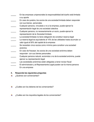 _____
_____
_____
_____
_____
_____
_____
_____
_____
_____
_____

4.

En las empresas unipersonales la responsabilidad del dueño está limitada
a su aporte
En caso de quiebra, los socios de una sociedad limitada deben responder
con sus bienes personales
Cualquier persona, vinculada o no a la empresa, puede ejercer la
representación legal de una sociedad colectiva
Cualquier persona, no necesariamente un socio, puede ejercer la
representación de la Sociedad limitada
La sociedad limitada no tiene obligación de constituir reserva legal
La reserva legal es equivalente al 10% de las utilidades hasta acumular un
valor igual al 50% del capital de la empresa
Se necesitan cinco socios como mínimo para constituir una sociedad
anónima
En caso de fracasar, los socios de una sociedad anónima deben
responder con sus bienes personales
Cualquier persona natural, accionista o no de la sociedad anónima, puede
ejercer su representación legal
Las sociedades anónimas están obligadas a tener revisor fiscal
El administrador y el Representante Legal pueden ser la misma persona
En una empresa

Responda las siguientes preguntas
¿Quiénes son comerciantes?

¿Cuáles son los deberes de los comerciantes?

¿Cuáles son los requisitos legales de los comerciantes?

 