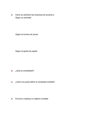 Cómo se clasifican las empresas de acuerdo a:
Según su actividad

Según el número de socios

Según el aporte de capital

¿Qué es contabilidad?

¿Cómo se puede definir la necesidad contable?

Enuncie y explique un objetivo contable

 