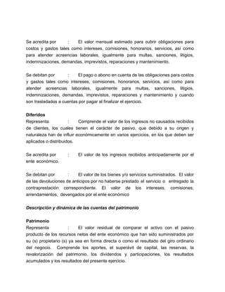 Se acredita por
:
El valor mensual estimado para cubrir obligaciones para
costos y gastos tales como intereses, comisiones, honorarios, servicios, así como
para atender acreencias laborales, igualmente para multas, sanciones, litigios,
indemnizaciones, demandas, imprevistos, reparaciones y mantenimiento.
Se debitan por
:
El pago o abono en cuenta de las obligaciones para costos
y gastos tales como intereses, comisiones, honorarios, servicios, así como para
atender acreencias laborales, igualmente para multas, sanciones, litigios,
indemnizaciones, demandas, imprevistos, reparaciones y mantenimiento y cuando
son trasladados a cuentas por pagar al finalizar el ejercicio.
Diferidos
Representa
:
Comprende el valor de los ingresos no causados recibidos
de clientes, los cuales tienen el carácter de pasivo, que debido a su origen y
naturaleza han de influir económicamente en varios ejercicios, en los que deben ser
aplicados o distribuidos.
Se acredita por
ente económico.

:

El valor de los ingresos recibidos anticipadamente por el

Se debitan por
:
El valor de los bienes y/o servicios suministrados. El valor
de las devoluciones de anticipos por no haberse prestado el servicio o entregado la
contraprestación correspondiente. El valor de los intereses, comisiones,
arrendamientos, devengados por el ente económico
Descripción y dinámica de las cuentas del patrimonio
Patrimonio
Representa
:
El valor residual de comparar el activo con el pasivo
producto de los recursos netos del ente económico que han sido suministrados por
su (s) propietario (s) ya sea en forma directa o como el resultado del giro ordinario
del negocio. Comprende los aportes, el superávit de capital, las reservas, la
revalorización del patrimonio, los dividendos y participaciones, los resultados
acumulados y los resultados del presente ejercicio.

 